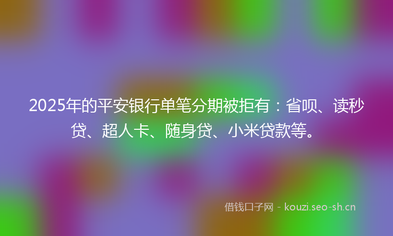 2025年的平安银行单笔分期被拒有：省呗、读秒贷、超人卡、随身贷、小米贷款等。