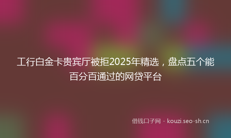 工行白金卡贵宾厅被拒2025年精选，盘点五个能百分百通过的网贷平台