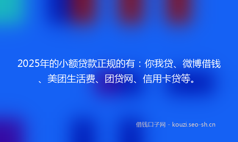 2025年的小额贷款正规的有：你我贷、微博借钱、美团生活费、团贷网、信用卡贷等。
