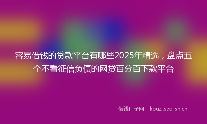 容易借钱的贷款平台有哪些2025年精选，盘点五个不看征信负债的网贷百分百下款平台