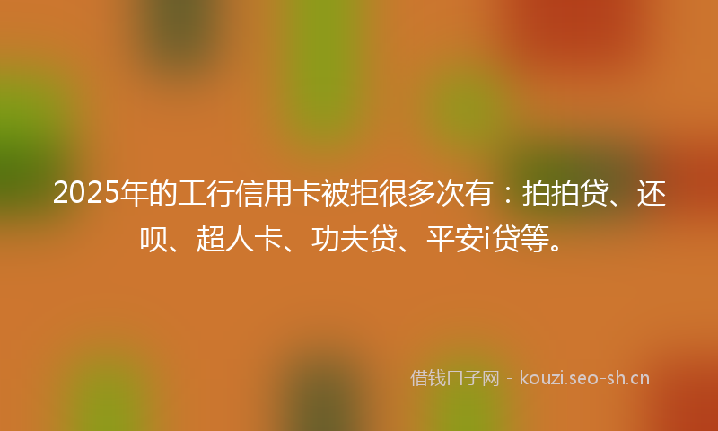 2025年的工行信用卡被拒很多次有:拍拍贷、还呗、超人卡、功夫贷、平安i贷等。