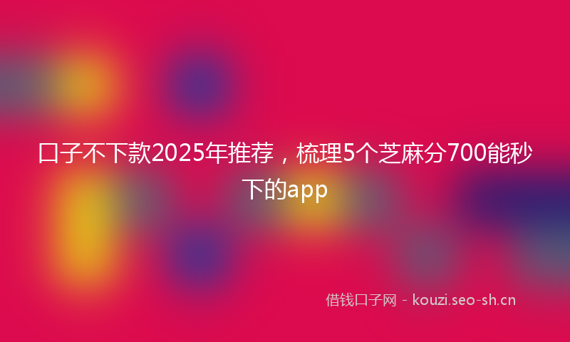 口子不下款2025年推荐,梳理5个芝麻分700能秒下的app