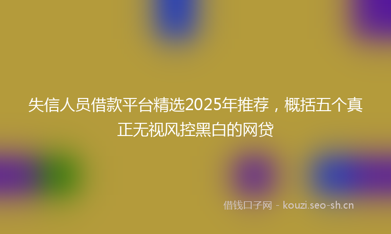 失信人员借款平台精选2025年推荐，概括五个真正无视风控黑白的网贷