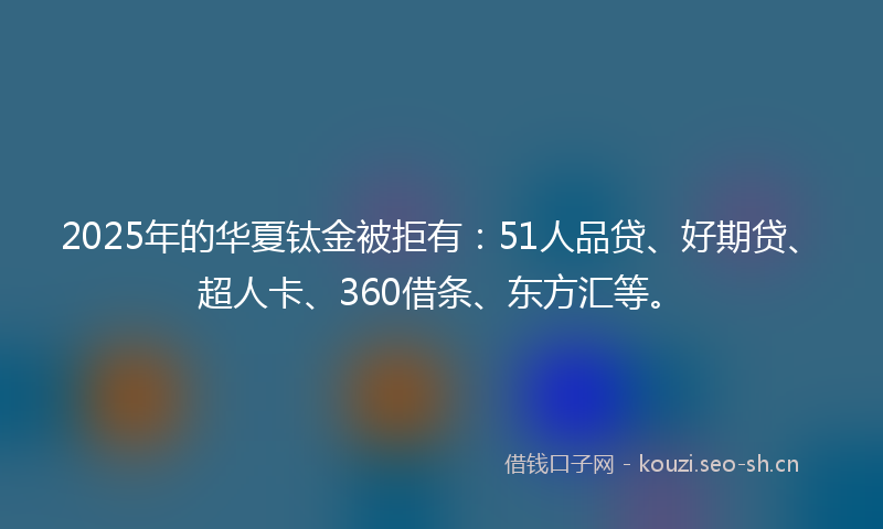 2025年的华夏钛金被拒有：51人品贷、好期贷、超人卡、360借条、东方汇等。