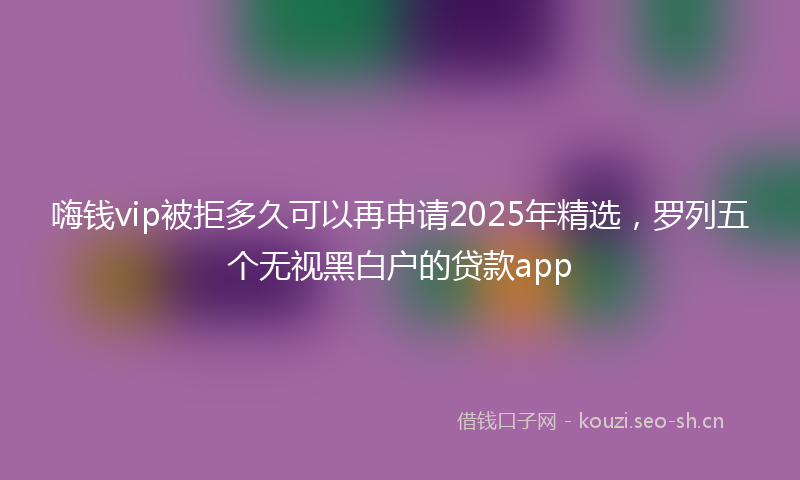 嗨钱vip被拒多久可以再申请2025年精选,罗列五个无视黑白户的贷款app