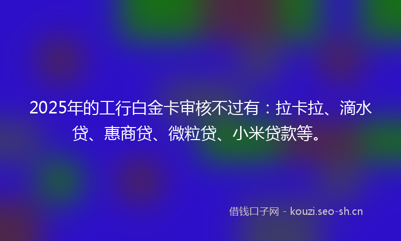 2025年的工行白金卡审核不过有:拉卡拉、滴水贷、惠商贷、微粒贷、小米贷款等。