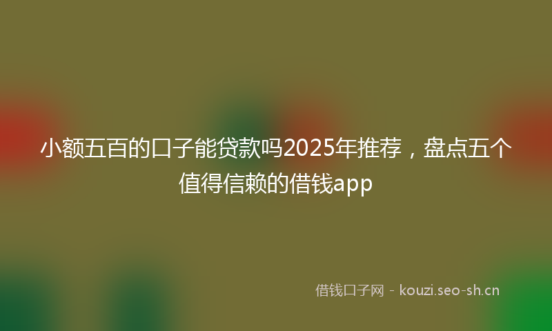 小额五百的口子能贷款吗2025年推荐，盘点五个值得信赖的借钱app