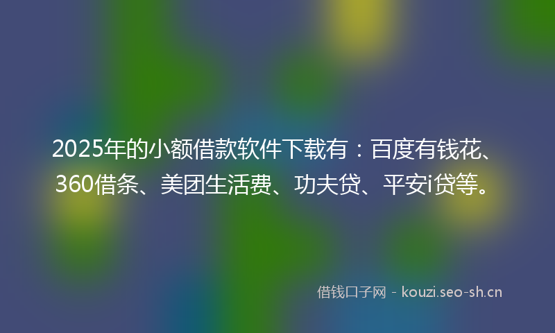2025年的小额借款软件下载有：百度有钱花、360借条、美团生活费、功夫贷、平安i贷等。