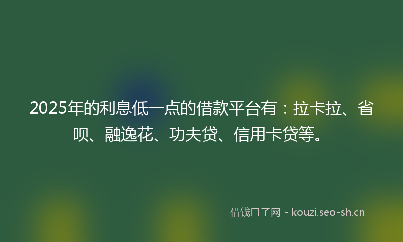 2025年的利息低一点的借款平台有：拉卡拉、省呗、融逸花、功夫贷、信用卡贷等。
