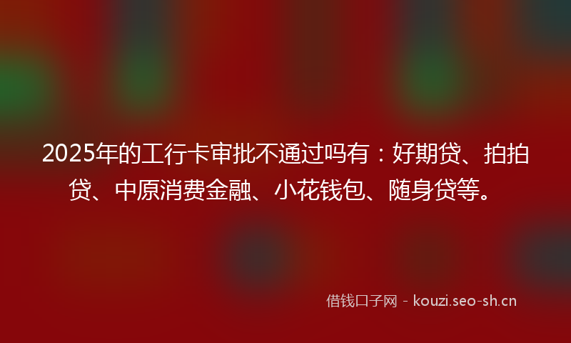 2025年的工行卡审批不通过吗有:好期贷、拍拍贷、中原消费金融、小花钱包、随身贷等。