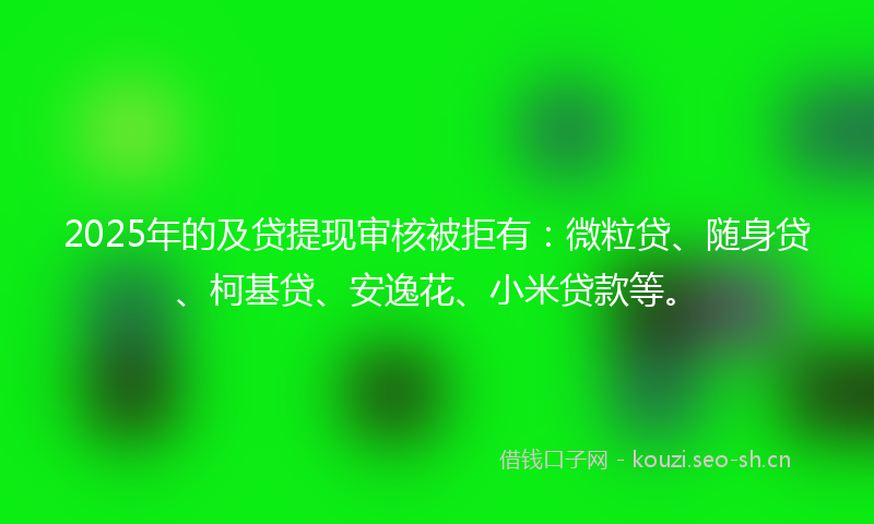 2025年的及贷提现审核被拒有：微粒贷、随身贷、柯基贷、安逸花、小米贷款等。