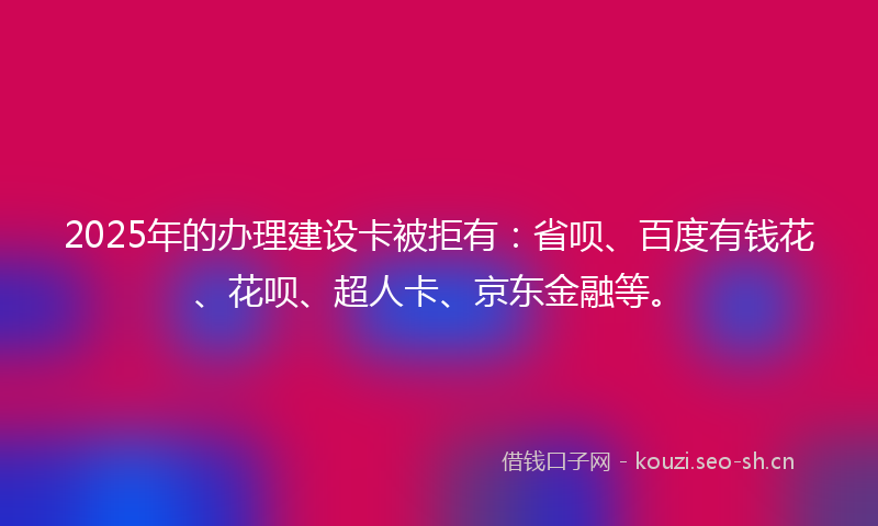2025年的办理建设卡被拒有：省呗、百度有钱花、花呗、超人卡、京东金融等。