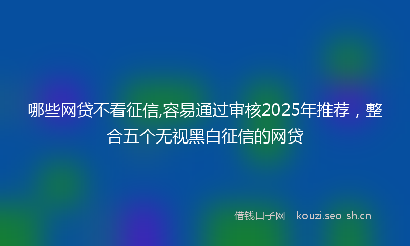 哪些网贷不看征信,容易通过审核2025年推荐，整合五个无视黑白征信的网贷
