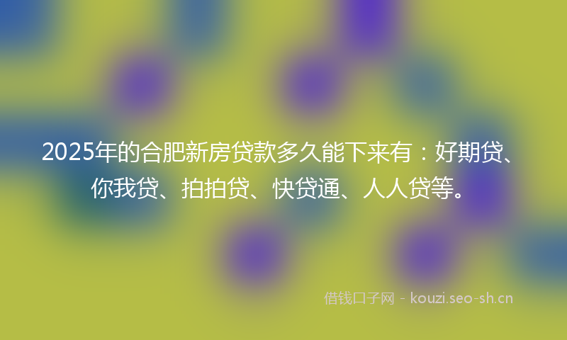 2025年的合肥新房贷款多久能下来有：好期贷、你我贷、拍拍贷、快贷通、人人贷等。