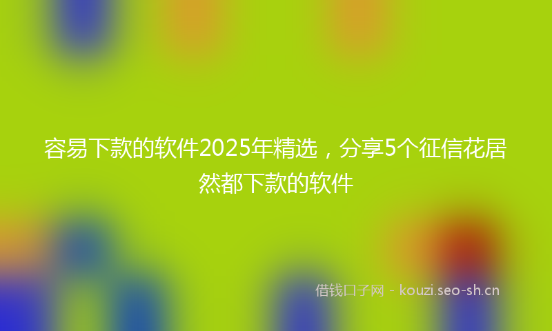 容易下款的软件2025年精选，分享5个征信花居然都下款的软件