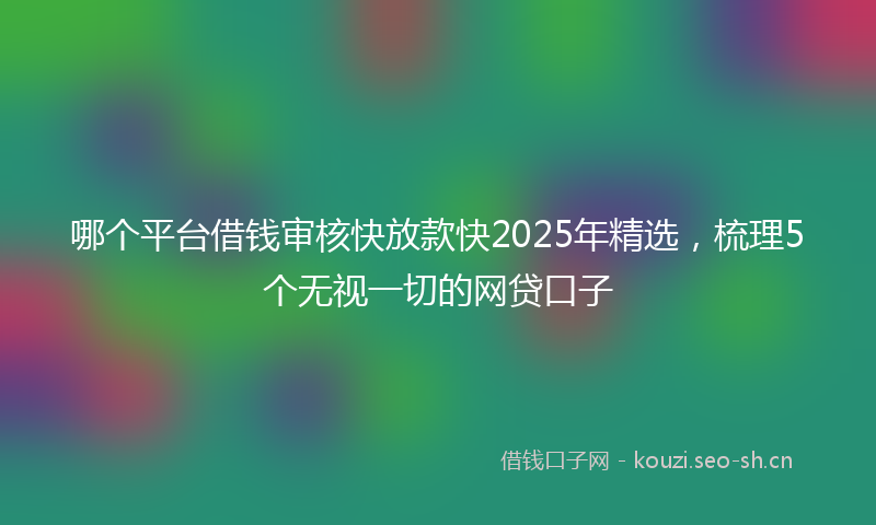哪个平台借钱审核快放款快2025年精选，梳理5个无视一切的网贷口子
