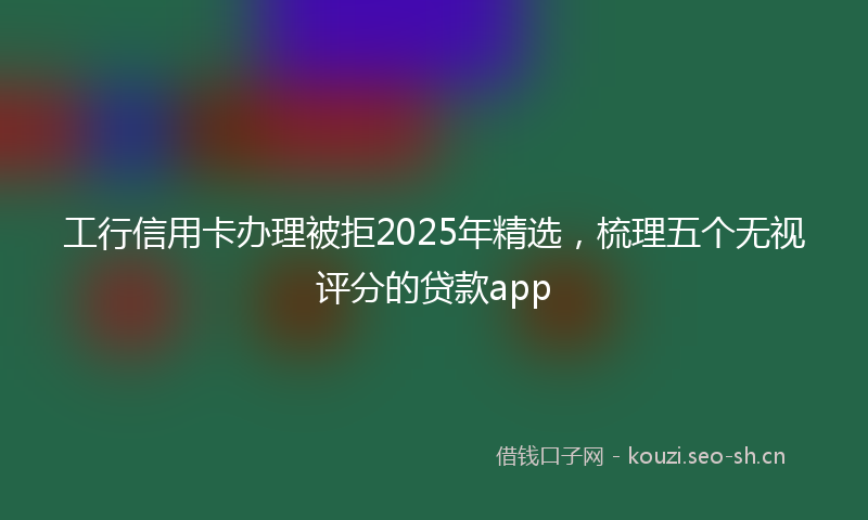 工行信用卡办理被拒2025年精选，梳理五个无视评分的贷款app