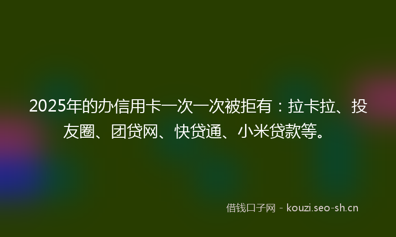 2025年的办信用卡一次一次被拒有：拉卡拉、投友圈、团贷网、快贷通、小米贷款等。