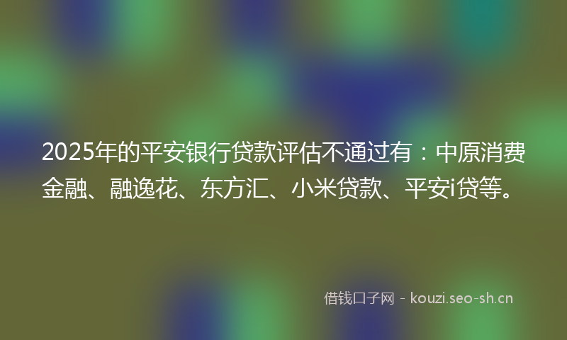 2025年的平安银行贷款评估不通过有：中原消费金融、融逸花、东方汇、小米贷款、平安i贷等。