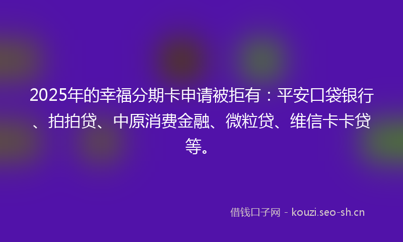 2025年的幸福分期卡申请被拒有：平安口袋银行、拍拍贷、中原消费金融、微粒贷、维信卡卡贷等。