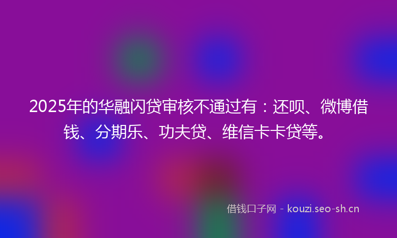 2025年的华融闪贷审核不通过有：还呗、微博借钱、分期乐、功夫贷、维信卡卡贷等。