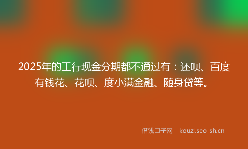 2025年的工行现金分期都不通过有：还呗、百度有钱花、花呗、度小满金融、随身贷等。