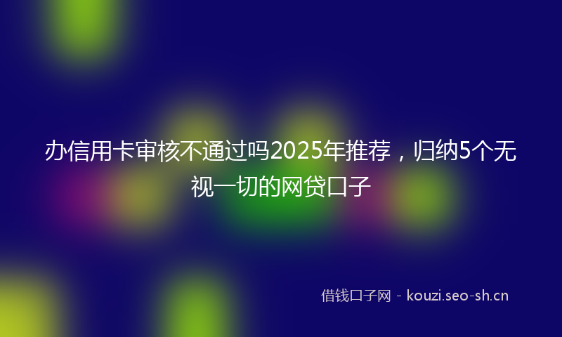 办信用卡审核不通过吗2025年推荐,归纳5个无视一切的网贷口子