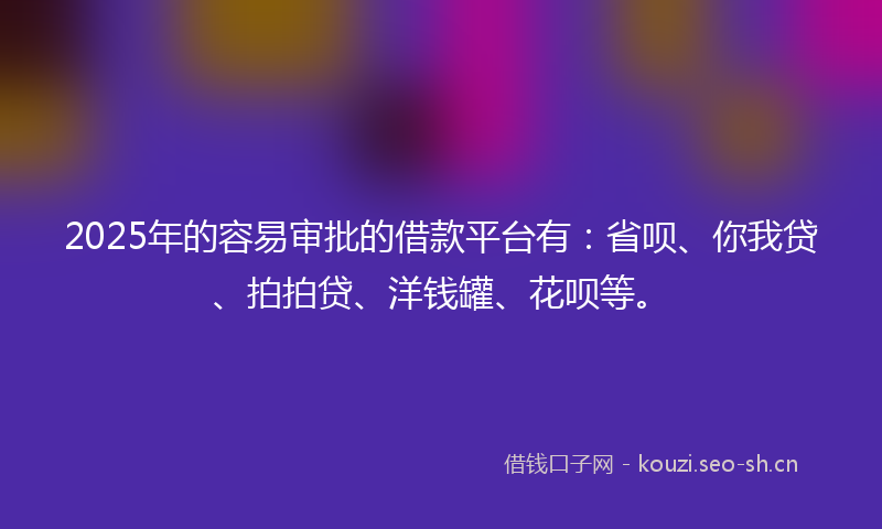 2025年的容易审批的借款平台有：省呗、你我贷、拍拍贷、洋钱罐、花呗等。