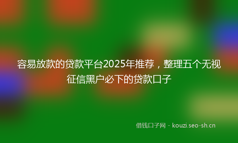 容易放款的贷款平台2025年推荐，整理五个无视征信黑户必下的贷款口子