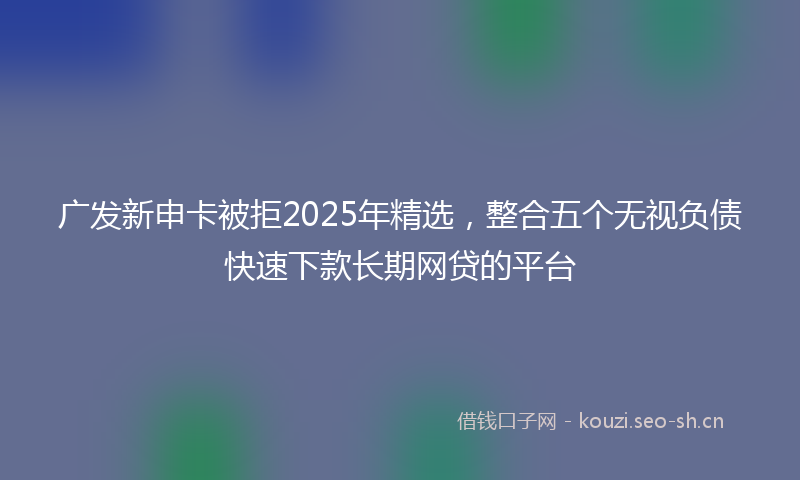 广发新申卡被拒2025年精选，整合五个无视负债快速下款长期网贷的平台