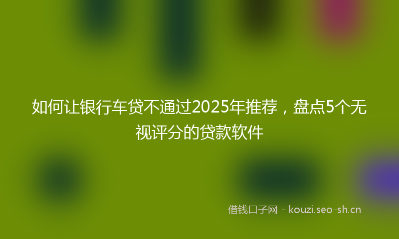 如何让银行车贷不通过2025年推荐,盘点5个无视评分的贷款软件