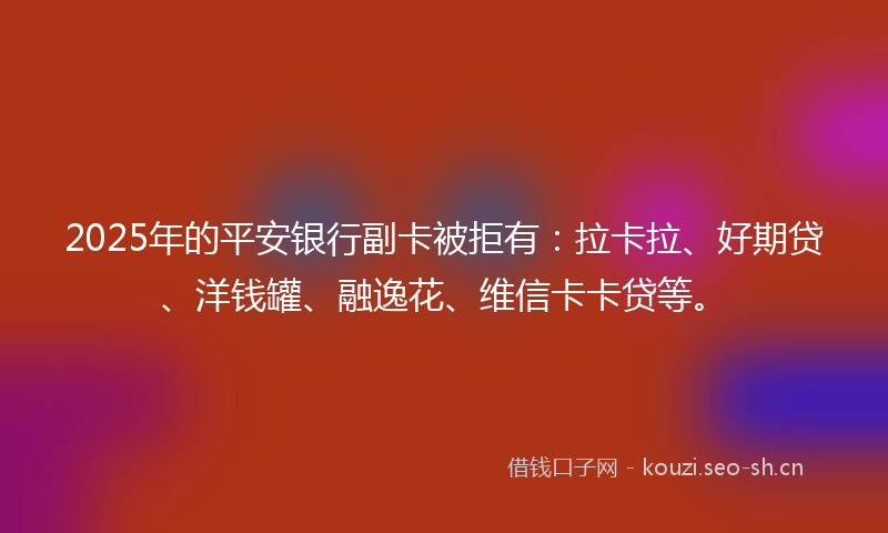 2025年的平安银行副卡被拒有：拉卡拉、好期贷、洋钱罐、融逸花、维信卡卡贷等。