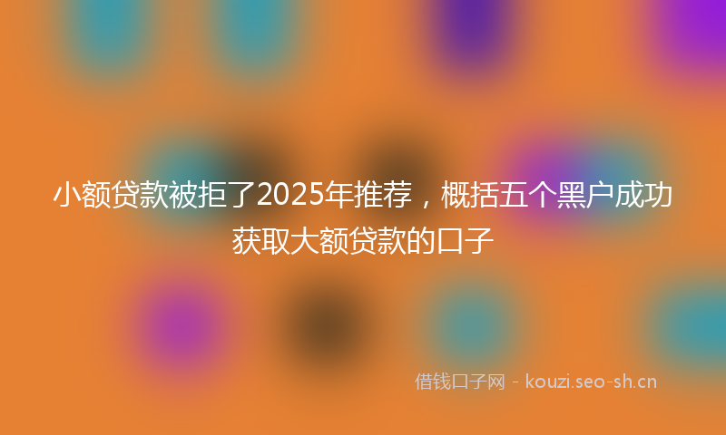 小额贷款被拒了2025年推荐，概括五个黑户成功获取大额贷款的口子