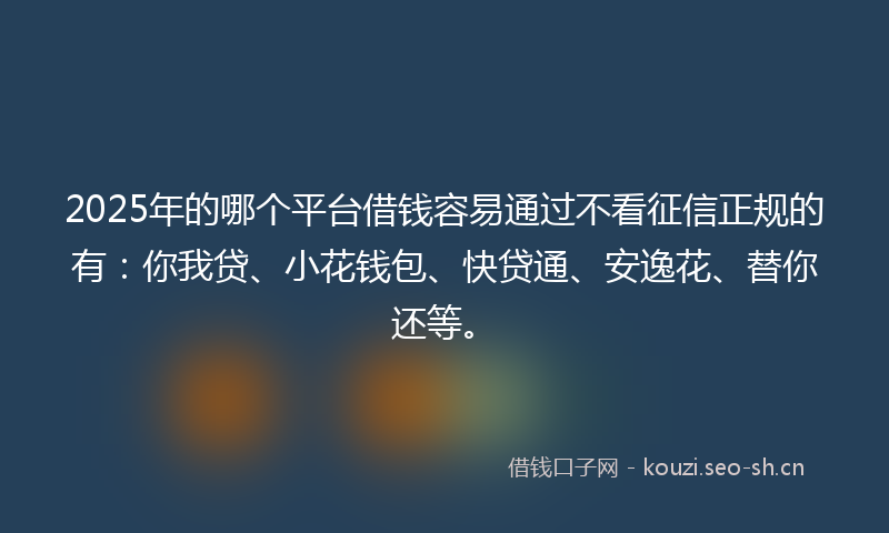 2025年的哪个平台借钱容易通过不看征信正规的有：你我贷、小花钱包、快贷通、安逸花、替你还等。