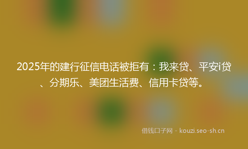 2025年的建行征信电话被拒有：我来贷、平安i贷、分期乐、美团生活费、信用卡贷等。