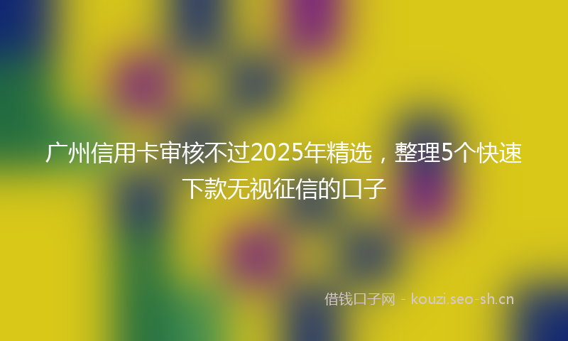 广州信用卡审核不过2025年精选，整理5个快速下款无视征信的口子