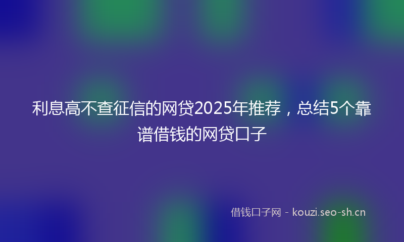 利息高不查征信的网贷2025年推荐，总结5个靠谱借钱的网贷口子
