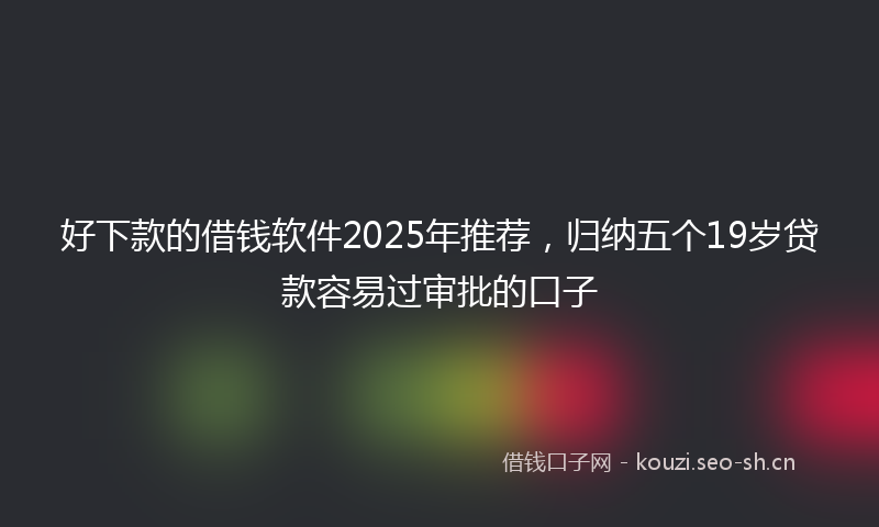 好下款的借钱软件2025年推荐，归纳五个19岁贷款容易过审批的口子