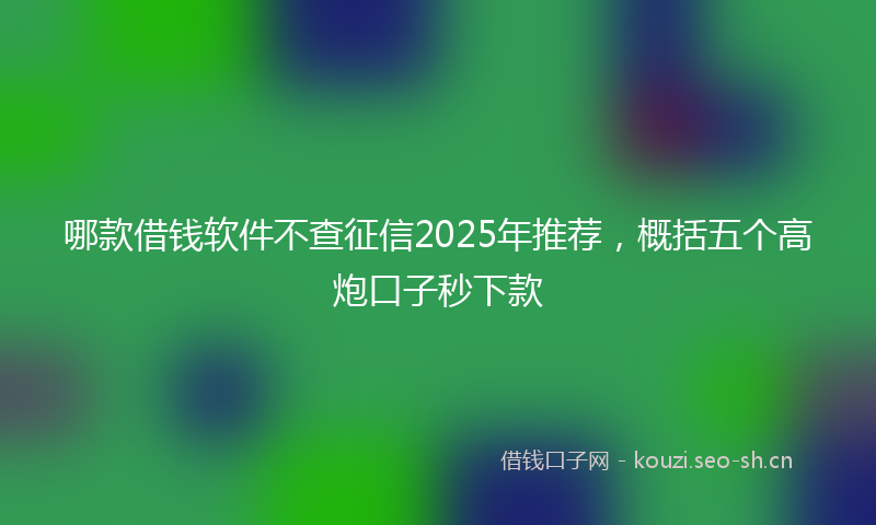 哪款借钱软件不查征信2025年推荐,概括五个高炮口子秒下款