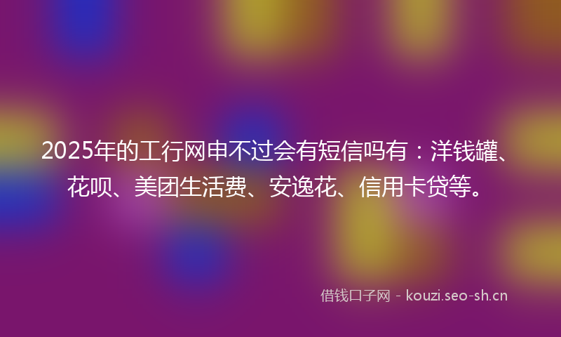 2025年的工行网申不过会有短信吗有：洋钱罐、花呗、美团生活费、安逸花、信用卡贷等。