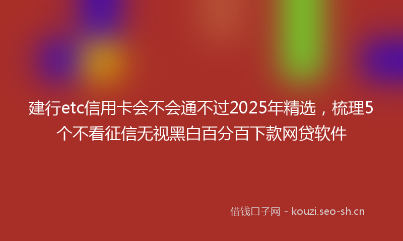 建行etc信用卡会不会通不过2025年精选，梳理5个不看征信无视黑白百分百下款网贷软件