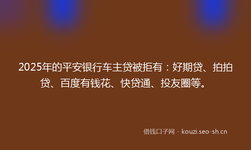 2025年的平安银行车主贷被拒有：好期贷、拍拍贷、百度有钱花、快贷通、投友圈等。