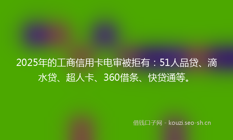 2025年的工商信用卡电审被拒有：51人品贷、滴水贷、超人卡、360借条、快贷通等。