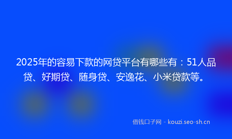 2025年的容易下款的网贷平台有哪些有：51人品贷、好期贷、随身贷、安逸花、小米贷款等。