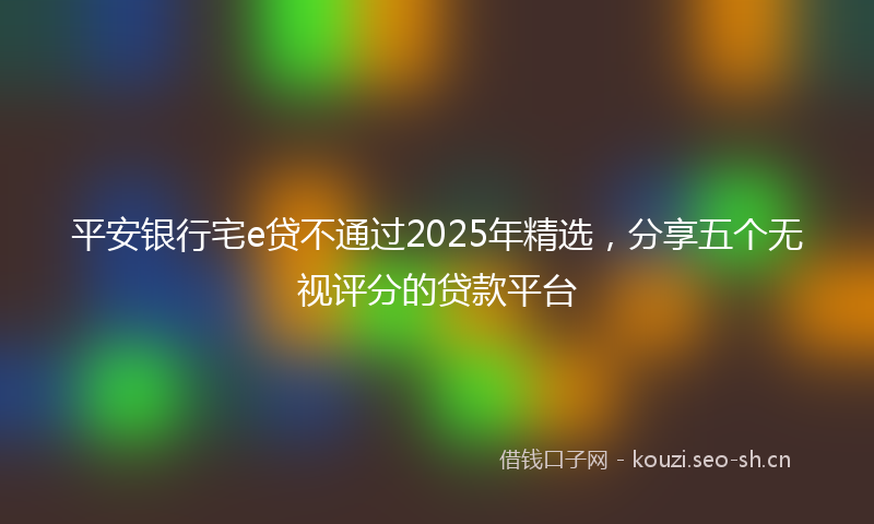 平安银行宅e贷不通过2025年精选，分享五个无视评分的贷款平台