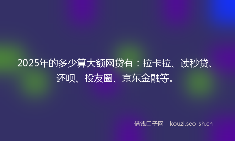 2025年的多少算大额网贷有：拉卡拉、读秒贷、还呗、投友圈、京东金融等。