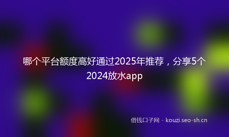 哪个平台额度高好通过2025年推荐,分享5个2024放水app
