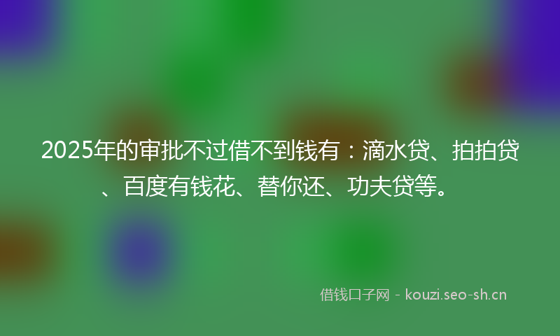 2025年的审批不过借不到钱有：滴水贷、拍拍贷、百度有钱花、替你还、功夫贷等。