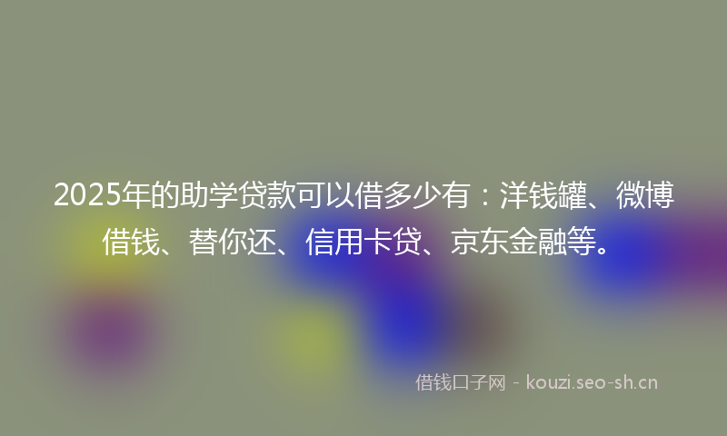 2025年的助学贷款可以借多少有：洋钱罐、微博借钱、替你还、信用卡贷、京东金融等。