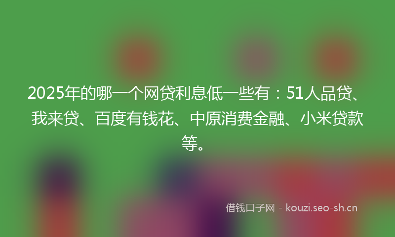 2025年的哪一个网贷利息低一些有：51人品贷、我来贷、百度有钱花、中原消费金融、小米贷款等。